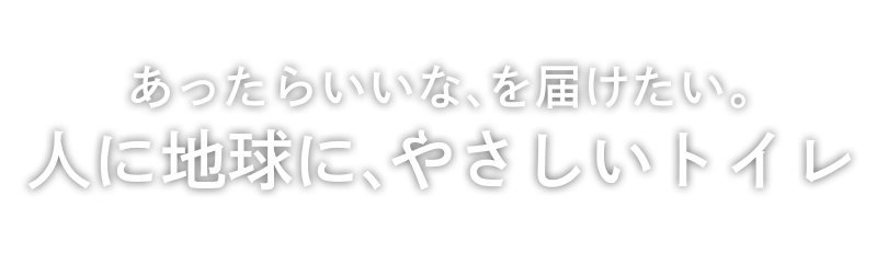 あったらいいな、を届けたい。人に地球に、やさしいトイレ